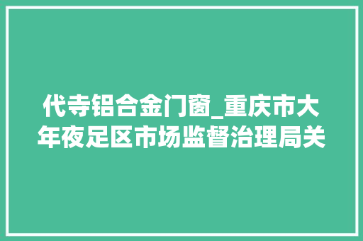 代寺铝合金门窗_重庆市大年夜足区市场监督治理局关于186批次食物安然抽检情况的通知布告2023年第15号