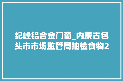 纪峰铝合金门窗_内蒙古包头市市场监管局抽检食物2062批次不合格79批次