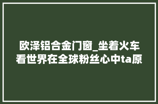 欧泽铝合金门窗_坐着火车看世界在全球粉丝心中ta原来是这样的
