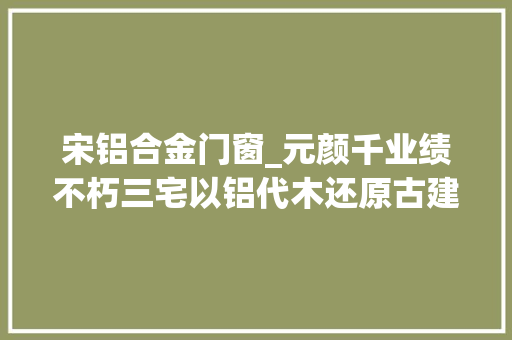 宋铝合金门窗_元颜千业绩不朽三宅以铝代木还原古建美