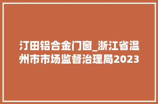 汀田铝合金门窗_浙江省温州市市场监督治理局2023年第十九期食物监督抽检情况的通知布告