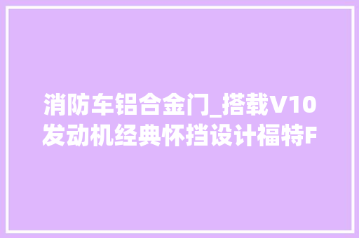 消防车铝合金门_搭载V10发动机经典怀挡设计福特F650皮卡改装的消防车太帅了