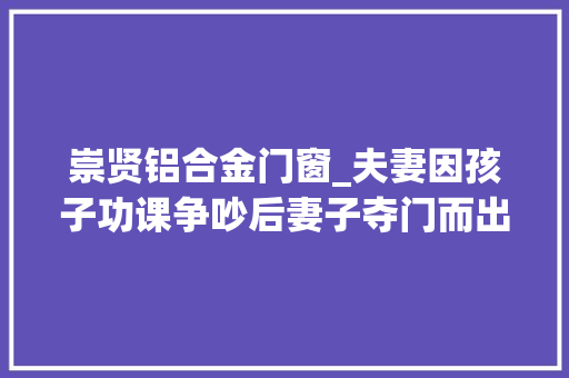 崇贤铝合金门窗_夫妻因孩子功课争吵后妻子夺门而出10岁萌娃拿起电话报警乞助
