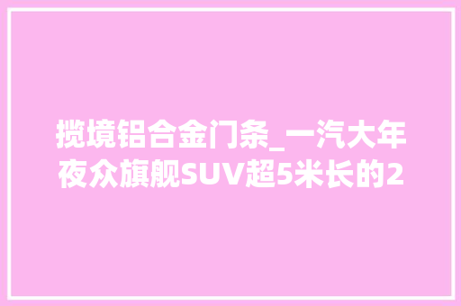 揽境铝合金门条_一汽大年夜众旗舰SUV超5米长的25T科技巨无霸揽境袭来