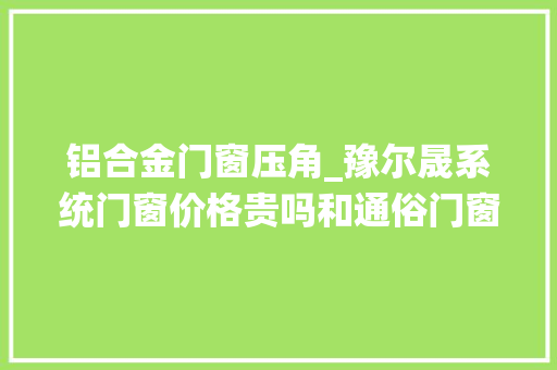 铝合金门窗压角_豫尔晟系统门窗价格贵吗和通俗门窗有哪些差异呢