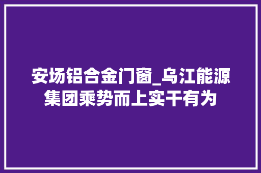 安场铝合金门窗_乌江能源集团乘势而上实干有为