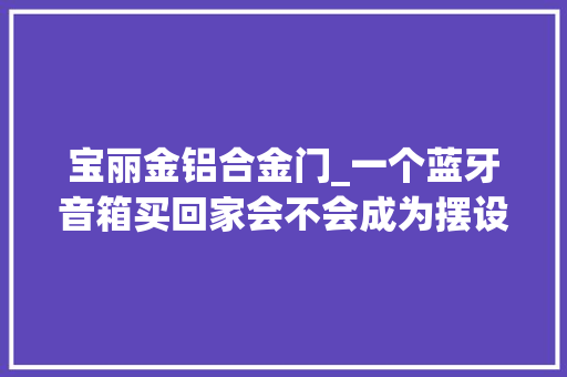 宝丽金铝合金门_一个蓝牙音箱买回家会不会成为摆设这几个问题一定要留心