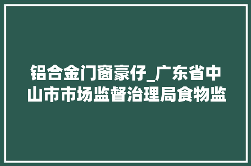 铝合金门窗豪仔_广东省中山市市场监督治理局食物监督抽检信息通知布告2024年第23期