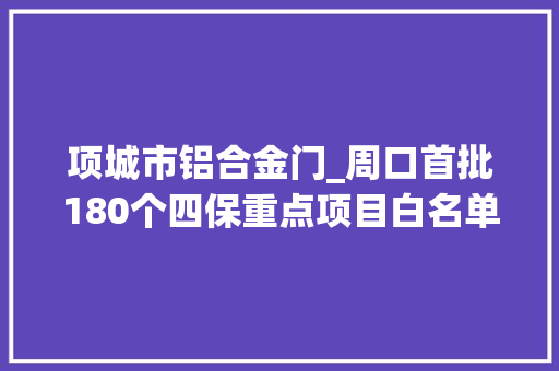 项城市铝合金门_周口首批180个四保重点项目白名单出炉