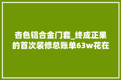 杏色铝合金门套_终成正果的首次装修总账单63w花在了哪些地方
