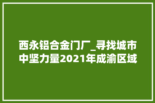 西永铝合金门厂_寻找城市中坚力量2021年成渝区域榜样地产品牌推荐