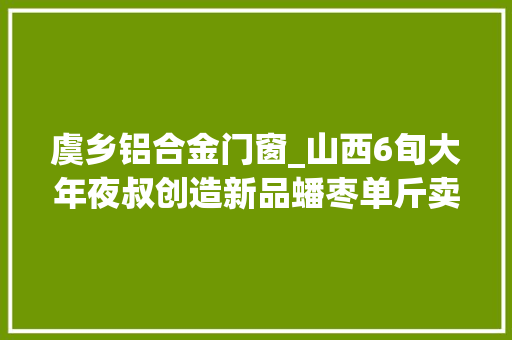 虞乡铝合金门窗_山西6旬大年夜叔创造新品蟠枣单斤卖价150元千斤枣卖出10万元