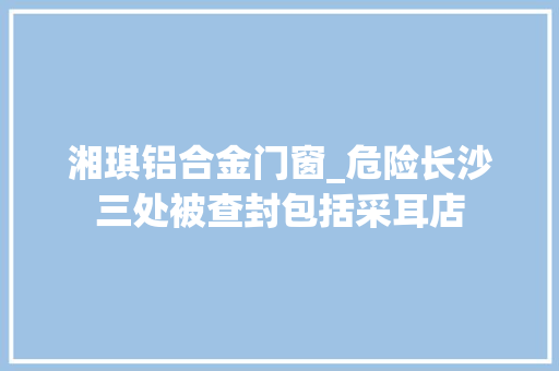 湘琪铝合金门窗_危险长沙三处被查封包括采耳店