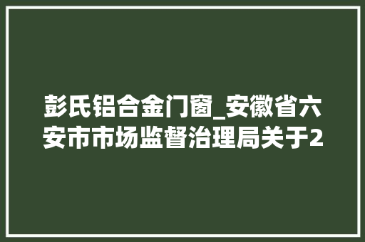 彭氏铝合金门窗_安徽省六安市市场监督治理局关于2批次食物不合格情况的通知布告2021年第32期