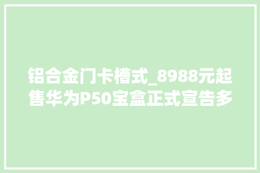 铝合金门卡槽式_8988元起售华为P50宝盒正式宣告多款新品亮相最贵32万元