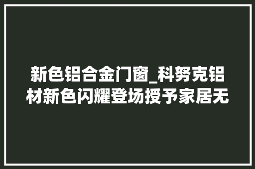 新色铝合金门窗_科努克铝材新色闪耀登场授予家居无限想象力