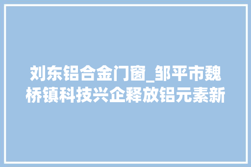 刘东铝合金门窗_邹平市魏桥镇科技兴企释放铝元素新活力