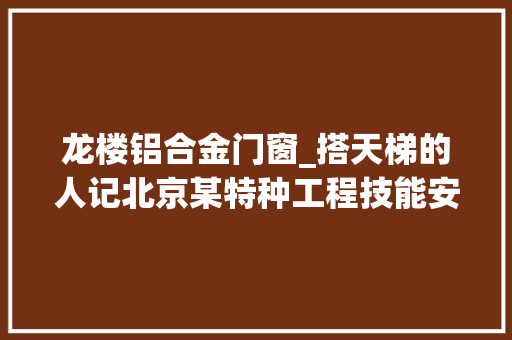 龙楼铝合金门窗_搭天梯的人记北京某特种工程技能安装总队