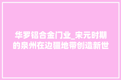 华罗铝合金门业_宋元时期的泉州在边疆地带创造新世界｜泉州申遗成功