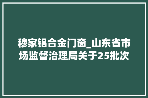 穆家铝合金门窗_山东省市场监督治理局关于25批次食物不合格情况的通知布告2022年第46期