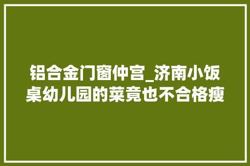 铝合金门窗仲宫_济南小饭桌幼儿园的菜竟也不合格瘦肉精屡禁不止