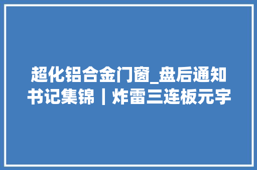 超化铝合金门窗_盘后通知书记集锦｜炸雷三连板元宇宙概念股要被ST事涉控股股东非经营性资金占用