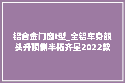 铝合金门窗t型_全铝车身额头升顶侧半拓齐星2022款铝小T双拓展房车