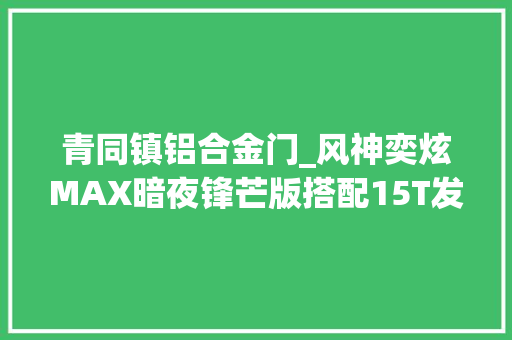 青同镇铝合金门_风神奕炫MAX暗夜锋芒版搭配15T发动机售价1179万实力若何