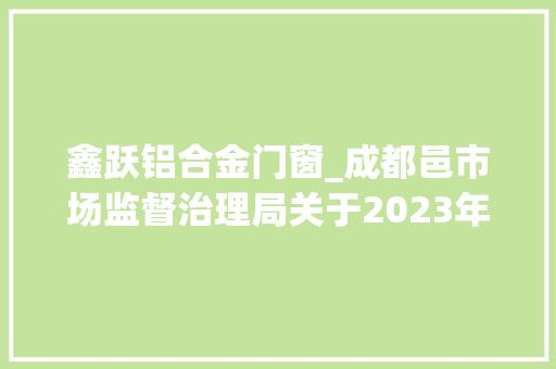 鑫跃铝合金门窗_成都邑市场监督治理局关于2023年安然帽安然网等77种产品质量市级监督抽查情况的传递