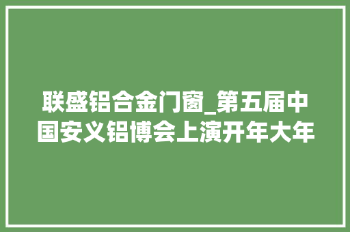 联盛铝合金门窗_第五届中国安义铝博会上演开年大年夜戏