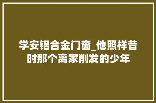 学安铝合金门窗_他照样昔时那个离家削发的少年