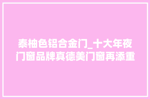 泰柚色铝合金门_十大年夜门窗品牌真德美门窗再添重磅产品