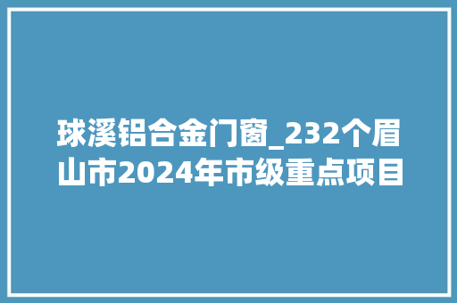 球溪铝合金门窗_232个眉山市2024年市级重点项目名单出炉
