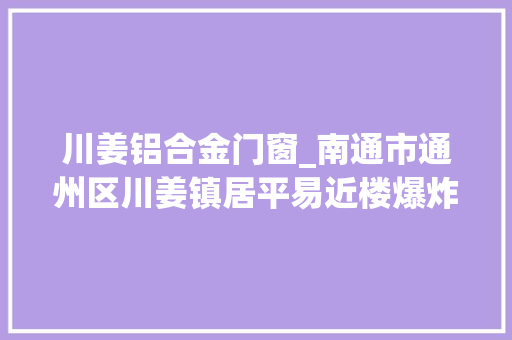 川姜铝合金门窗_南通市通州区川姜镇居平易近楼爆炸事宜波及邻居马路上都碎玻璃渣