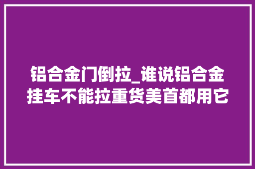 铝合金门倒拉_谁说铝合金挂车不能拉重货美首都用它拉钢卷