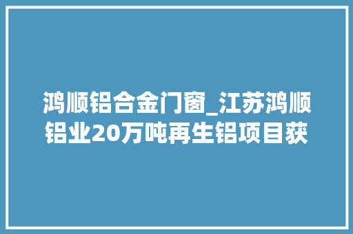 鸿顺铝合金门窗_江苏鸿顺铝业20万吨再生铝项目获批复