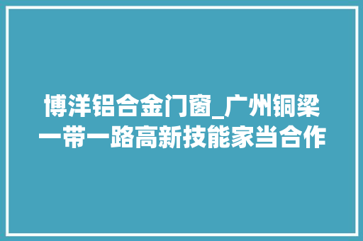 博洋铝合金门窗_广州铜梁一带一路高新技能家当合作区项目云开工立异高新区间合作模式助力铜梁夯实家当根本
