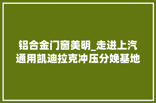 铝合金门窗美明_走进上汽通用凯迪拉克冲压分娩基地2018上海第四届汽车冲压行业成长高峰会议附部分已报名企业清单