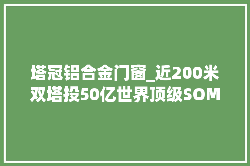 塔冠铝合金门窗_近200米双塔投50亿世界顶级SOM设计三一集团华南总部进度