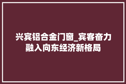 兴宾铝合金门窗_宾客奋力融入向东经济新格局