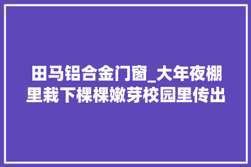 田马铝合金门窗_大年夜棚里栽下棵棵嫩芽校园里传出朗朗书声潍坊高下齐努力决不让一个孩子因灾失落学