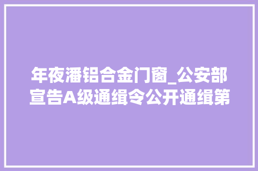 年夜潘铝合金门窗_公安部宣告A级通缉令公开通缉第二批50名重大年夜在逃人员