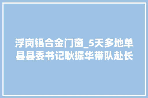 浮岗铝合金门窗_5天多地单县县委书记耿振华带队赴长三角地区招商引资