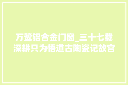 万鹭铝合金门窗_三十七载深耕只为悟道古陶瓷记故宫博物院器物部主任吕成龙