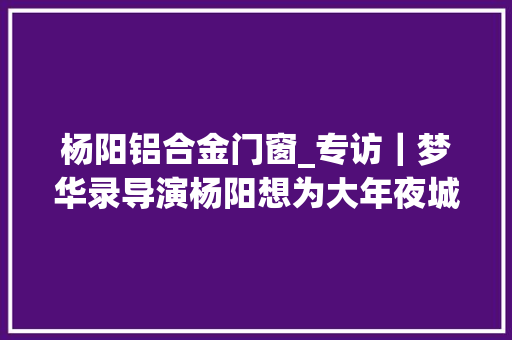 杨阳铝合金门窗_专访｜梦华录导演杨阳想为大年夜城市打拼女孩们拍一部剧