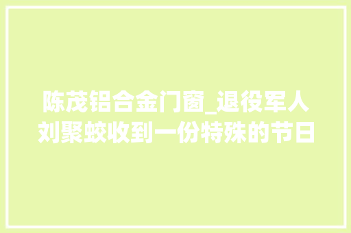 陈茂铝合金门窗_退役军人刘聚蛟收到一份特殊的节日礼物