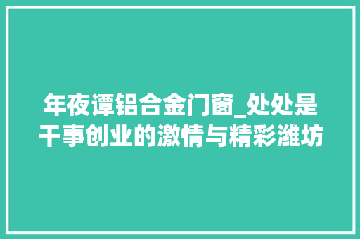 年夜谭铝合金门窗_处处是干事创业的激情与精彩潍坊村落振兴和双招双引重点项目不雅观摩点评之奎文潍城青州临朐篇