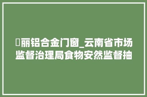 錦丽铝合金门窗_云南省市场监督治理局食物安然监督抽检信息通知布告2023年第53期