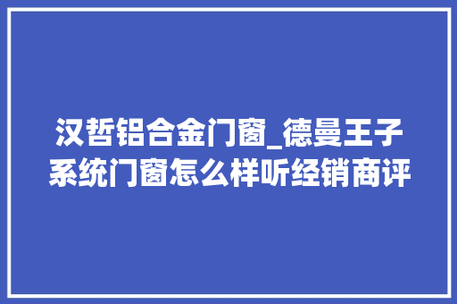 汉哲铝合金门窗_德曼王子系统门窗怎么样听经销商评价德曼王子系统门窗好不好