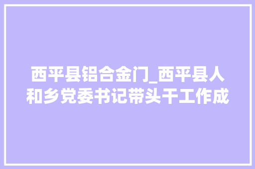 西平县铝合金门_西平县人和乡党委书记带头干工作成效看得见